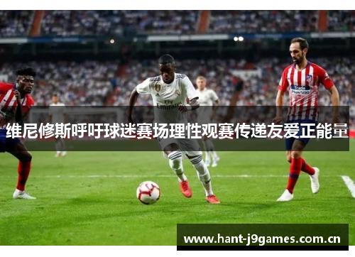 维尼修斯呼吁球迷赛场理性观赛传递友爱正能量